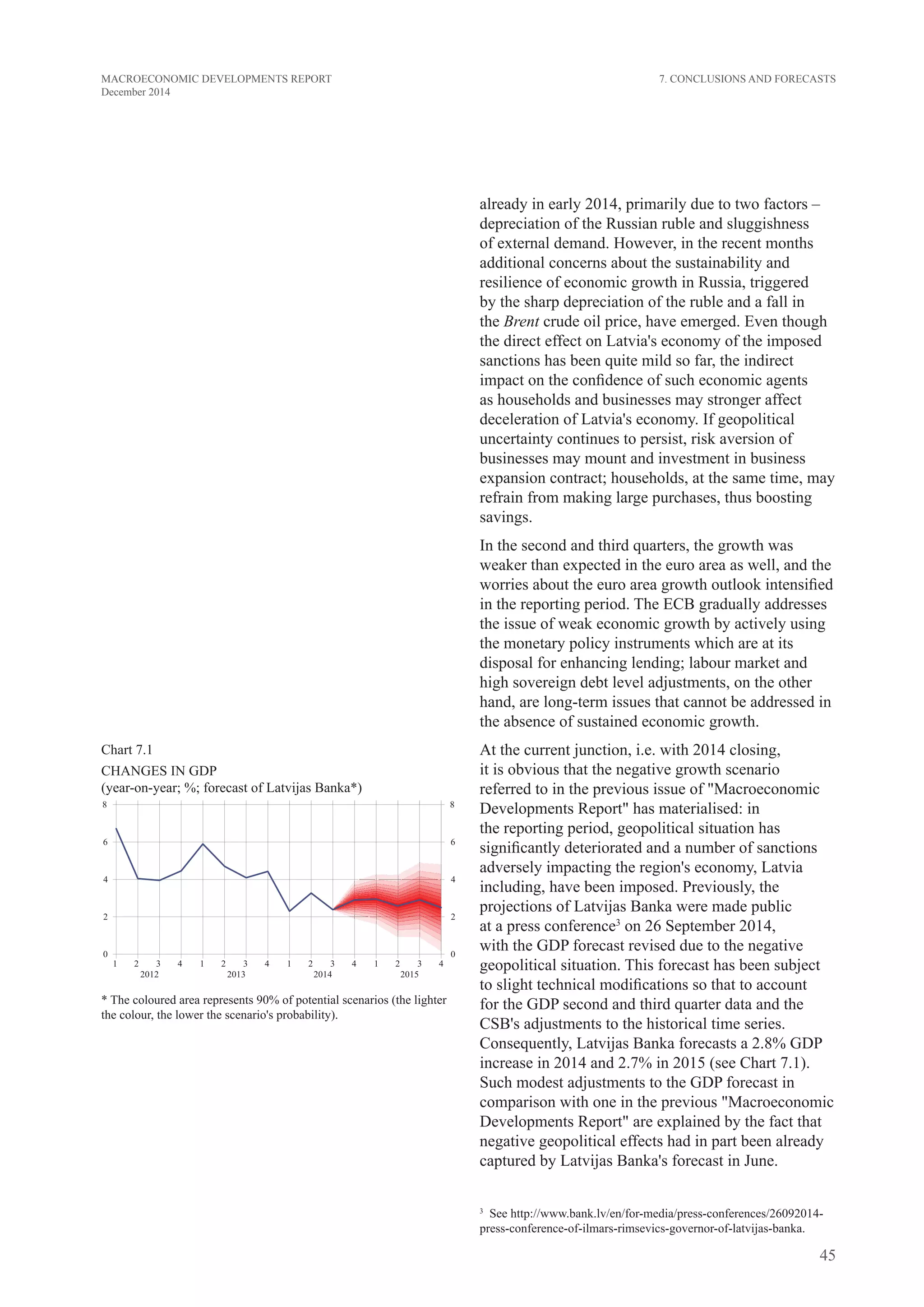 45
MACROECONOMIC DEVELOPMENTS REPORT
December 2014
already in early 2014, primarily due to two factors –
depreciation of the Russian ruble and sluggishness
of external demand. However, in the recent months
additional concerns about the sustainability and
resilience of economic growth in Russia, triggered
by the sharp depreciation of the ruble and a fall in
the Brent crude oil price, have emerged. Even though
the direct effect on Latvia's economy of the imposed
sanctions has been quite mild so far, the indirect
impact on the confidence of such economic agents
as households and businesses may stronger affect
deceleration of Latvia's economy. If geopolitical
uncertainty continues to persist, risk aversion of
businesses may mount and investment in business
expansion contract; households, at the same time, may
refrain from making large purchases, thus boosting
savings.
In the second and third quarters, the growth was
weaker than expected in the euro area as well, and the
worries about the euro area growth outlook intensified
in the reporting period. The ECB gradually addresses
the issue of weak economic growth by actively using
the monetary policy instruments which are at its
disposal for enhancing lending; labour market and
high sovereign debt level adjustments, on the other
hand, are long-term issues that cannot be addressed in
the absence of sustained economic growth.
At the current junction, i.e. with 2014 closing,
it is obvious that the negative growth scenario
referred to in the previous issue of "Macroeconomic
Developments Report" has materialised: in
the reporting period, geopolitical situation has
significantly deteriorated and a number of sanctions
adversely impacting the region's economy, Latvia
including, have been imposed. Previously, the
projections of Latvijas Banka were made public
at a press conference3
on 26 September 2014,
with the GDP forecast revised due to the negative
geopolitical situation. This forecast has been subject
to slight technical modifications so that to account
for the GDP second and third quarter data and the
CSB's adjustments to the historical time series.
Consequently, Latvijas Banka forecasts a 2.8% GDP
increase in 2014 and 2.7% in 2015 (see Chart 7.1).
Such modest adjustments to the GDP forecast in
comparison with one in the previous "Macroeconomic
Developments Report" are explained by the fact that
negative geopolitical effects had in part been already
captured by Latvijas Banka's forecast in June.
3
  See http://www.bank.lv/en/for-media/press-conferences/26092014-
press-conference-of-ilmars-rimsevics-governor-of-latvijas-banka.
Chart 7.1
CHANGES in GDP
(year-on-year; %; forecast of Latvijas Banka*)
* The coloured area represents 90% of potential scenarios (the lighter
the colour, the lower the scenario's probability).
7. Conclusions and Forecasts
 