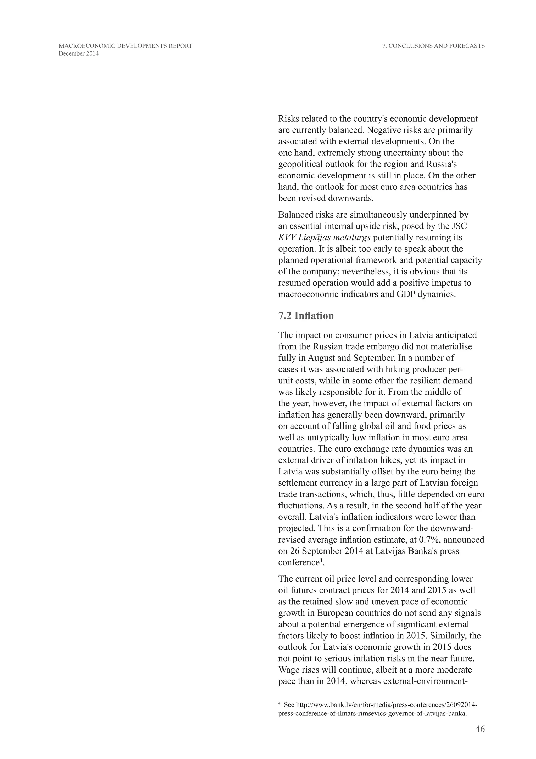 46
MACROECONOMIC DEVELOPMENTS REPORT
December 2014
Risks related to the country's economic development
are currently balanced. Negative risks are primarily
associated with external developments. On the
one hand, extremely strong uncertainty about the
geopolitical outlook for the region and Russia's
economic development is still in place. On the other
hand, the outlook for most euro area countries has
been revised downwards.
Balanced risks are simultaneously underpinned by
an essential internal upside risk, posed by the JSC
KVV Liepājas metalurgs potentially resuming its
operation. It is albeit too early to speak about the
planned operational framework and potential capacity
of the company; nevertheless, it is obvious that its
resumed operation would add a positive impetus to
macroeconomic indicators and GDP dynamics.
7.2 Inflation
The impact on consumer prices in Latvia anticipated
from the Russian trade embargo did not materialise
fully in August and September. In a number of
cases it was associated with hiking producer per-
unit costs, while in some other the resilient demand
was likely responsible for it. From the middle of
the year, however, the impact of external factors on
inflation has generally been downward, primarily
on account of falling global oil and food prices as
well as untypically low inflation in most euro area
countries. The euro exchange rate dynamics was an
external driver of inflation hikes, yet its impact in
Latvia was substantially offset by the euro being the
settlement currency in a large part of Latvian foreign
trade transactions, which, thus, little depended on euro
fluctuations. As a result, in the second half of the year
overall, Latvia's inflation indicators were lower than
projected. This is a confirmation for the downward-
revised average inflation estimate, at 0.7%, announced
on 26 September 2014 at Latvijas Banka's press
conference4
.
The current oil price level and corresponding lower
oil futures contract prices for 2014 and 2015 as well
as the retained slow and uneven pace of economic
growth in European countries do not send any signals
about a potential emergence of significant external
factors likely to boost inflation in 2015. Similarly, the
outlook for Latvia's economic growth in 2015 does
not point to serious inflation risks in the near future.
Wage rises will continue, albeit at a more moderate
pace than in 2014, whereas external-environment-
4
  See http://www.bank.lv/en/for-media/press-conferences/26092014-
press-conference-of-ilmars-rimsevics-governor-of-latvijas-banka.
7. Conclusions and Forecasts
 