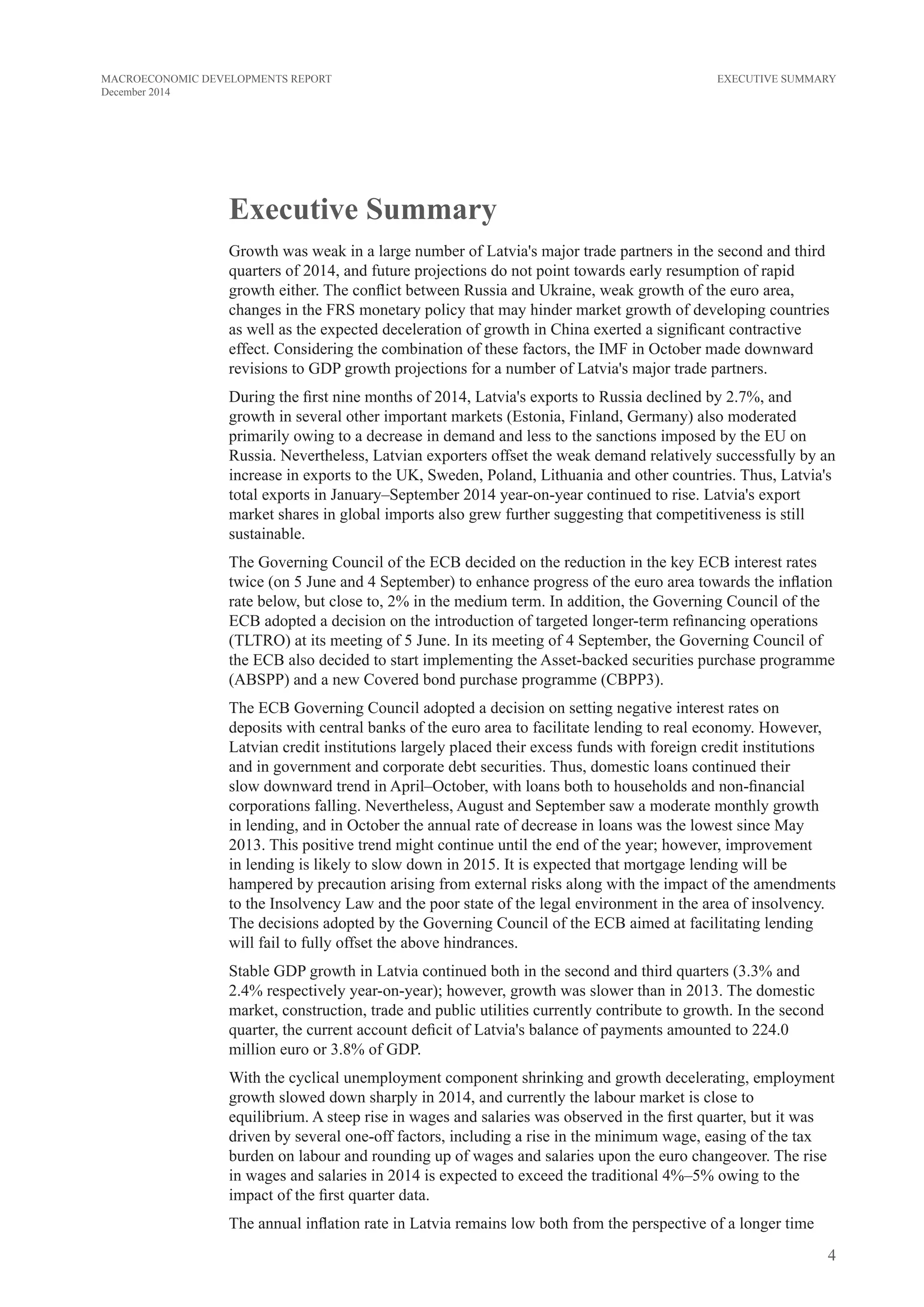 4
MACROECONOMIC DEVELOPMENTS REPORT
December 2014
EXECUTIVE SUMMARY
Executive Summary
Growth was weak in a large number of Latvia's major trade partners in the second and third
quarters of 2014, and future projections do not point towards early resumption of rapid
growth either. The conflict between Russia and Ukraine, weak growth of the euro area,
changes in the FRS monetary policy that may hinder market growth of developing countries
as well as the expected deceleration of growth in China exerted a significant contractive
effect. Considering the combination of these factors, the IMF in October made downward
revisions to GDP growth projections for a number of Latvia's major trade partners.
During the first nine months of 2014, Latvia's exports to Russia declined by 2.7%, and
growth in several other important markets (Estonia, Finland, Germany) also moderated
primarily owing to a decrease in demand and less to the sanctions imposed by the EU on
Russia. Nevertheless, Latvian exporters offset the weak demand relatively successfully by an
increase in exports to the UK, Sweden, Poland, Lithuania and other countries. Thus, Latvia's
total exports in January–September 2014 year-on-year continued to rise. Latvia's export
market shares in global imports also grew further suggesting that competitiveness is still
sustainable.
The Governing Council of the ECB decided on the reduction in the key ECB interest rates
twice (on 5 June and 4 September) to enhance progress of the euro area towards the inflation
rate below, but close to, 2% in the medium term. In addition, the Governing Council of the
ECB adopted a decision on the introduction of targeted longer-term refinancing operations
(TLTRO) at its meeting of 5 June. In its meeting of 4 September, the Governing Council of
the ECB also decided to start implementing the Asset-backed securities purchase programme
(ABSPP) and a new Covered bond purchase programme (CBPP3).
The ECB Governing Council adopted a decision on setting negative interest rates on
deposits with central banks of the euro area to facilitate lending to real economy. However,
Latvian credit institutions largely placed their excess funds with foreign credit institutions
and in government and corporate debt securities. Thus, domestic loans continued their
slow downward trend in April–October, with loans both to households and non-financial
corporations falling. Nevertheless, August and September saw a moderate monthly growth
in lending, and in October the annual rate of decrease in loans was the lowest since May
2013. This positive trend might continue until the end of the year; however, improvement
in lending is likely to slow down in 2015. It is expected that mortgage lending will be
hampered by precaution arising from external risks along with the impact of the amendments
to the Insolvency Law and the poor state of the legal environment in the area of insolvency.
The decisions adopted by the Governing Council of the ECB aimed at facilitating lending
will fail to fully offset the above hindrances.
Stable GDP growth in Latvia continued both in the second and third quarters (3.3% and
2.4% respectively year-on-year); however, growth was slower than in 2013. The domestic
market, construction, trade and public utilities currently contribute to growth. In the second
quarter, the current account deficit of Latvia's balance of payments amounted to 224.0
million euro or 3.8% of GDP.
With the cyclical unemployment component shrinking and growth decelerating, employment
growth slowed down sharply in 2014, and currently the labour market is close to
equilibrium. A steep rise in wages and salaries was observed in the first quarter, but it was
driven by several one-off factors, including a rise in the minimum wage, easing of the tax
burden on labour and rounding up of wages and salaries upon the euro changeover. The rise
in wages and salaries in 2014 is expected to exceed the traditional 4%–5% owing to the
impact of the first quarter data.
The annual inflation rate in Latvia remains low both from the perspective of a longer time
 