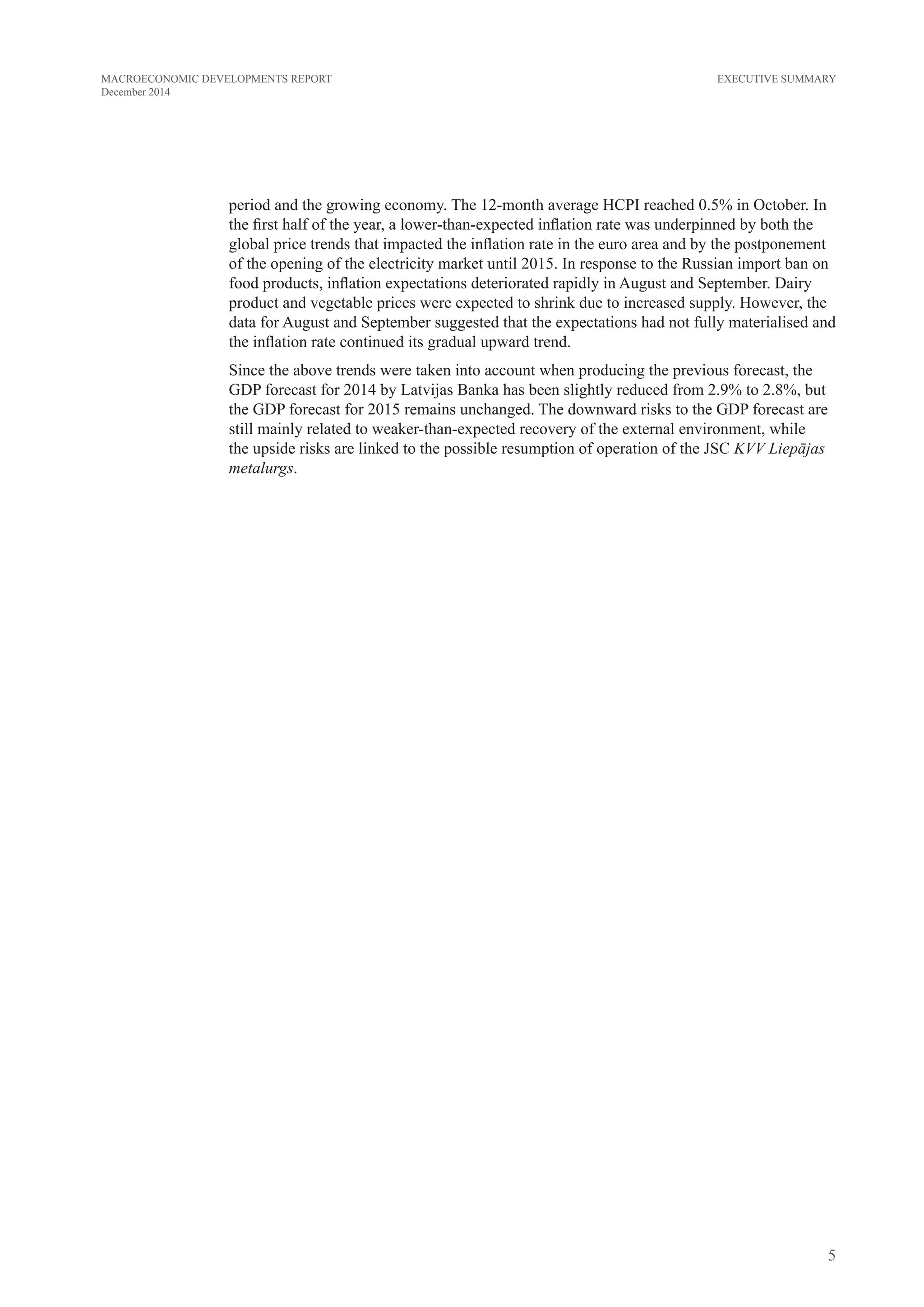 5
MACROECONOMIC DEVELOPMENTS REPORT
December 2014
EXECUTIVE SUMMARY
period and the growing economy. The 12-month average HCPI reached 0.5% in October. In
the first half of the year, a lower-than-expected inflation rate was underpinned by both the
global price trends that impacted the inflation rate in the euro area and by the postponement
of the opening of the electricity market until 2015. In response to the Russian import ban on
food products, inflation expectations deteriorated rapidly in August and September. Dairy
product and vegetable prices were expected to shrink due to increased supply. However,
the data for August and September suggested that expectations had not fully materialised
and inflation continued on its gradual upward trend, atypical for the season and economic
conditions in selected consumption groups. Nevertheless, many of the above prices saw
adjustment already in October, pointing to the fact that the demand had probably been
overestimated. At the same time inflation expectations rose on account of the published
electricity tariffs.
Since the above trends were taken into account when producing the previous forecast, the
GDP forecast for 2014 by Latvijas Banka has been slightly reduced from 2.9% to 2.8%, but
the GDP forecast for 2015 remains unchanged. The downward risks to the GDP forecast are
still mainly related to weaker-than-expected recovery of the external environment, while
the upside risks are linked to the possible resumption of operation of the JSC KVV Liepājas
metalurgs.
 