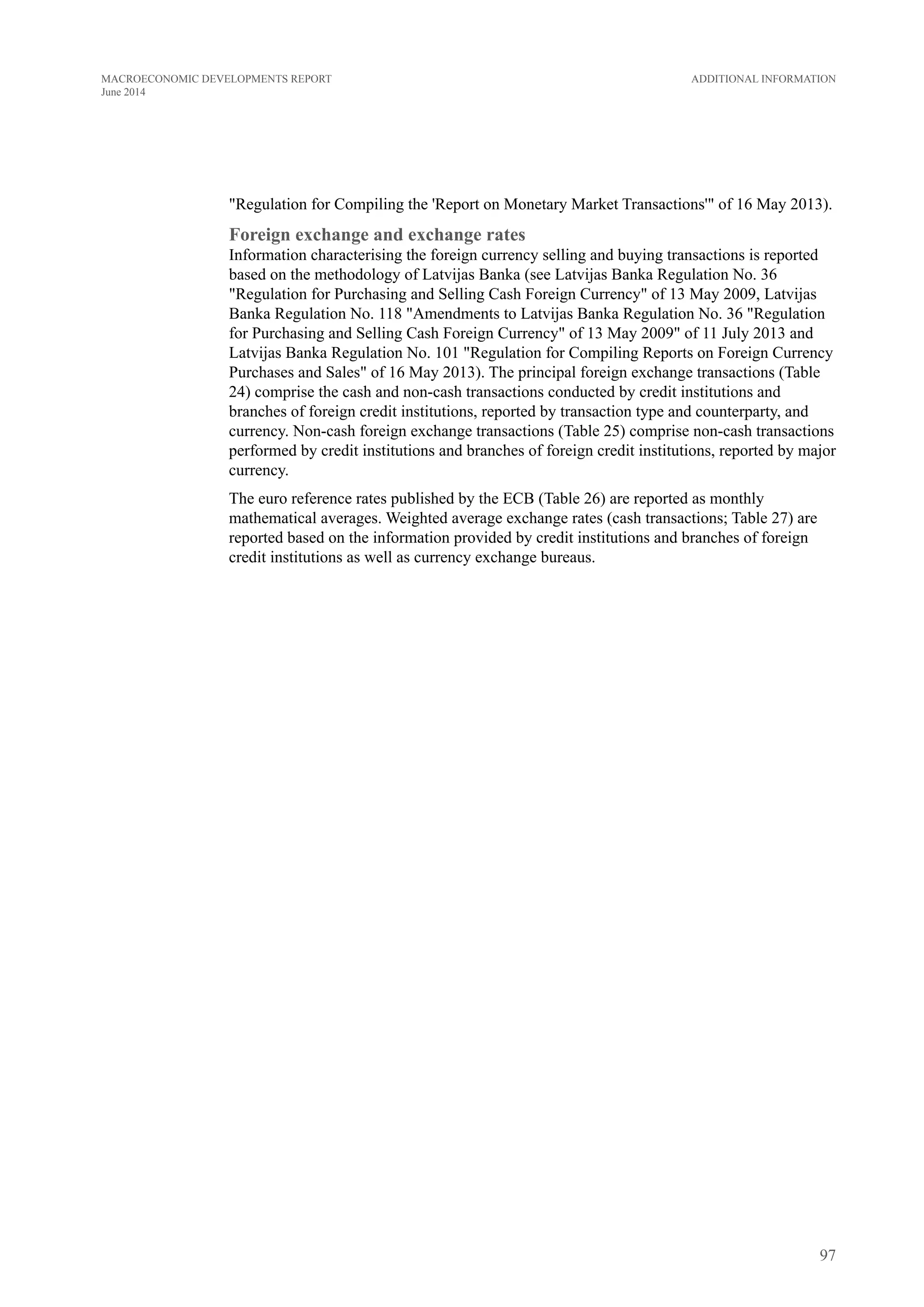 "Regulation for Compiling the 'Report on Monetary Market Transactions'" of 16 May 2013).
Foreign exchange and exchange rates
Information characterising the foreign currency selling and buying transactions is reported
based on the methodology of Latvijas Banka (see Latvijas Banka Regulation No. 36
"Regulation for Purchasing and Selling Cash Foreign Currency" of 13 May 2009, Latvijas
Banka Regulation No. 118 "Amendments to Latvijas Banka Regulation No. 36 "Regulation
for Purchasing and Selling Cash Foreign Currency" of 13 May 2009" of 11 July 2013 and
Latvijas Banka Regulation No. 101 "Regulation for Compiling Reports on Foreign Currency
Purchases and Sales" of 16 May 2013). The principal foreign exchange transactions (Table
24) comprise the cash and non-cash transactions conducted by credit institutions and
branches of foreign credit institutions, reported by transaction type and counterparty, and
currency. Non-cash foreign exchange transactions (Table 25) comprise non-cash transactions
performed by credit institutions and branches of foreign credit institutions, reported by major
currency.
The euro reference rates published by the ECB (Table 26) are reported as monthly
mathematical averages. Weighted average exchange rates (cash transactions; Table 27) are
reported based on the information provided by credit institutions and branches of foreign
credit institutions as well as currency exchange bureaus.
97
Additional InformationMACROECONOMIC DEVELOPMENTS REPORT
June 2014
 
