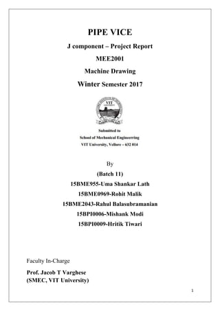 1
PIPE VICE
J component – Project Report
MEE2001
Machine Drawing
Winter Semester 2017
By
(Batch 11)
15BME955-Uma Shankar Lath
15BME0969-Rohit Malik
15BME2043-Rahul Balasubramanian
15BPI0006-Mishank Modi
15BPI0009-Hritik Tiwari
Faculty In-Charge
Prof. Jacob T Varghese
(SMEC, VIT University)
 