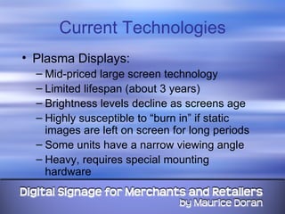 Current Technologies Plasma Displays: Mid-priced large screen technology Limited lifespan (about 3 years) Brightness levels decline as screens age Highly susceptible to “burn in” if static images are left on screen for long periods Some units have a narrow viewing angle Heavy, requires special mounting hardware 
