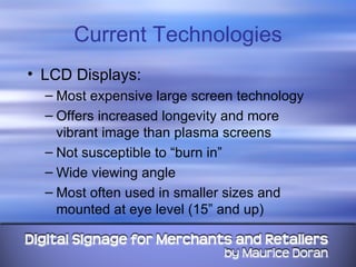 Current Technologies LCD Displays: Most expensive large screen technology Offers increased longevity and more vibrant image than plasma screens Not susceptible to “burn in” Wide viewing angle Most often used in smaller sizes and mounted at eye level (15” and up) 