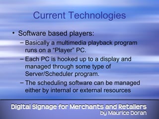 Current Technologies Software based players: Basically a multimedia playback program runs on a “Player” PC.  Each PC is hooked up to a display and managed through some type of Server/Scheduler program. The scheduling software can be managed either by internal or external resources 