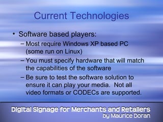 Current Technologies Software based players: Most require Windows XP based PC  (some run on Linux) You must specify hardware that will match the capabilities of the software Be sure to test the software solution to ensure it can play your media.  Not all video formats or CODECs are supported. 