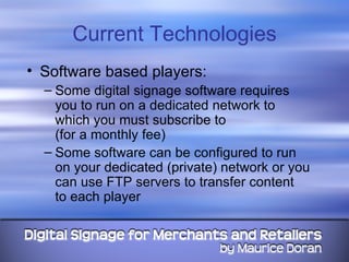 Current Technologies Software based players: Some digital signage software requires you to run on a dedicated network to which you must subscribe to  (for a monthly fee)  Some software can be configured to run on your dedicated (private) network or you can use FTP servers to transfer content  to each player 