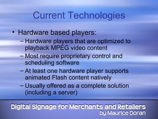Current Technologies Hardware based players: Hardware players that are optimized to playback MPEG video content Most require proprietary control and scheduling software At least one hardware player supports animated Flash content natively Usually offered as a complete solution (including a server) 
