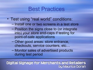 Best Practices Test using “real world” conditions: Install one or two screens in a test store Position the signs close to (or integrate into) your store end-caps if testing for point-of-sale applications Other good areas: store entrance, checkouts, service counters, etc… Monitor sales of advertised products during test period 