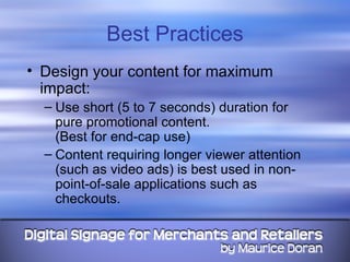 Best Practices Design your content for maximum impact: Use short (5 to 7 seconds) duration for pure promotional content.  (Best for end-cap use) Content requiring longer viewer attention (such as video ads) is best used in non-point-of-sale applications such as checkouts. 