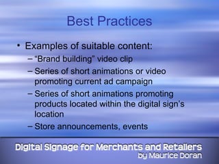 Best Practices Examples of suitable content: “ Brand building” video clip Series of short animations or video promoting current ad campaign Series of short animations promoting products located within the digital sign’s location Store announcements, events 