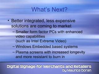 What’s Next? Better integrated, less expensive solutions are coming to market Smaller form factor PCs with enhanced video capabilities  (such as Intel Extreme Video) Windows Embedded based systems Plasma screens with increased longevity and more resistant to burn in  