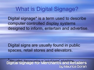 What is Digital Signage? Digital signage* is a term used to describe computer controlled display systems designed to inform, entertain and advertise.  Digital signs are usually found in public spaces, retail stores and elevators.  * Also called: Narrowcasting or “out-of-home” advertising . 