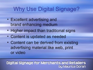 Why Use Digital Signage? Excellent advertising and  brand enhancing medium Higher impact than traditional signs Content is updated as needed Content can be derived from existing advertising material like web, print  or video 