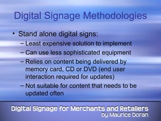 Digital Signage Methodologies Stand alone digital signs: Least expensive solution to implement Can use less sophisticated equipment Relies on content being delivered by memory card, CD or DVD (end user interaction required for updates) Not suitable for content that needs to be updated often 