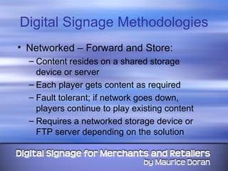 Digital Signage Methodologies Networked – Forward and Store: Content resides on a shared storage device or server Each player gets content as required Fault tolerant; if network goes down, players continue to play existing content Requires a networked storage device or FTP server depending on the solution 