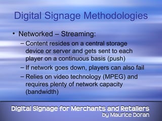 Digital Signage Methodologies Networked – Streaming: Content resides on a central storage device or server and gets sent to each player on a continuous basis (push) If network goes down, players can also fail Relies on video technology (MPEG) and requires plenty of network capacity (bandwidth) 