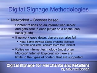 Digital Signage Methodologies Networked – Browser based: Content resides on an internet web server  and gets sent to each player on a continuous basis (push) If network goes down, players can also fail Note: Some browser based systems also use  “forward and store” and are more fault tolerant Relies on internet technology (most often Microsoft Internet Explorer) so there are  limits to the types of content that are supported 