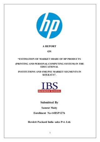 1
A REPORT
ON
“ESTIMATION OF MARKET SHARE OF HP PRODUCTS
(PRINTING AND PERSONAL COMPUTING SYSTEM) IN THE
EDUCATIONAL
INSTITUTIONS AND SME/PSU MARKET SEGMENTS IN
KOLKATA”.
Submitted By
Samrat Maity
Enrollment No-14BSP1276
Hewlett Packard India sales Pvt. Ltd.
 