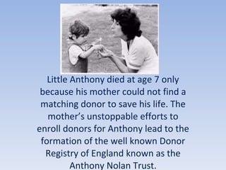 Little Anthony died at age 7 only because his mother could not find a matching donor to save his life. The mother’s unstoppable efforts to enroll donors for Anthony lead to the formation of the well known Donor Registry of England known as the Anthony Nolan Trust. 