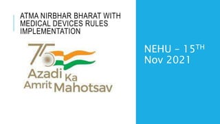 ATMA NIRBHAR BHARAT WITH
MEDICAL DEVICES RULES
IMPLEMENTATION
NEHU – 15TH
Nov 2021
 