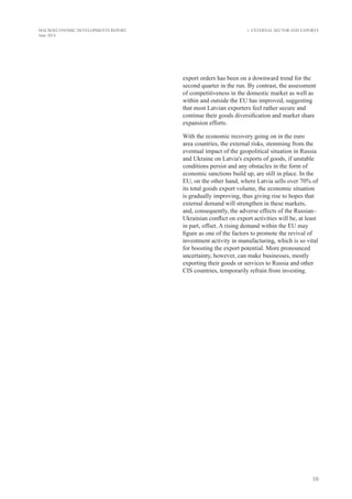 10
MACROECONOMIC DEVELOPMENTS REPORT
June 2014
export orders has been on a downward trend for the
second quarter in the run. By contrast, the assessment
of competitiveness in the domestic market as well as
within and outside the EU has improved, suggesting
that most Latvian exporters feel rather secure and
continue their goods diversification and market share
expansion efforts.
With the economic recovery going on in the euro
area countries, the external risks, stemming from the
eventual impact of the geopolitical situation in Russia
and Ukraine on Latvia's exports of goods, if unstable
conditions persist and any obstacles in the form of
economic sanctions build up, are still in place. In the
EU, on the other hand, where Latvia sells over 70% of
its total goods export volume, the economic situation
is gradually improving, thus giving rise to hopes that
external demand will strengthen in these markets,
and, consequently, the adverse effects of the Russian–
Ukrainian conflict on export activities will be, at least
in part, offset. A rising demand within the EU may
figure as one of the factors to promote the revival of
investment activity in manufacturing, which is so vital
for boosting the export potential. More pronounced
uncertainty, however, can make businesses, mostly
exporting their goods or services to Russia and other
CIS countries, temporarily refrain from investing.
1. External Sector and Exports
 