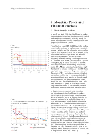 11
MACROECONOMIC DEVELOPMENTS REPORT
June 2014
2. Monetary Policy and
Financial Markets
2.1 Global financial markets
In March and April 2014, the global financial market
sentiment was driven by the decisions of major central
banks to pursue expansionary monetary policy, the
fragile development of leading world economies, and
geopolitical situation in Ukraine.
From March to May 2014, the ECB and other leading
central banks continued to implement accommodative
monetary policies, and the refinancing rates were held
close to zero (see Chart 2.1). It was on account of low
inflation and its future expectations, the persisting
high unemployment rate, and only gradually
recovering economic activity. Following its decision
of December 2013, the FRS proceeded with a gradual
scaling back, by 10 billion US dollars, of monthly
bond purchases aimed at stimulating the economy
also in 2014. Market participants' expectations imply
that the FRS is going to continue, on a monthly basis,
tapering its asset purchases at the present pace until
the autumn of 2014 when the programme is to close
and likely to be followed by a base rate rise in 2015.
Market participants were adapting to the anticipated
discontinuation of this quantitative easing, which
would also mark the end of low interest rates. Under
such circumstances, yields on the US government
long-term bonds tended to rise somewhat, whereas
those on the respective short-term bonds decreased.
In the environment of central-bank-maintained
low interest rates in the global financial markets,
the investor yields on government bonds issued by
advanced countries and so far deemed the safest for
investing continued to be negligible (at the end of
May, the yield on the German 10-year government
bonds stood at 1.41% and that on the respective US
government bonds was 2.55%). In quest for higher
returns, investors were actively seeking access to the
bonds of the euro area peripheral countries. They were
positive about the reform processes and gradually
improving economic indicators in the crisis-hardest-
hit economies of Greece, Spain, Portugal, Ireland and
Italy and saw risks for investing in these countries
diminishing. The demand for government bonds of
peripheral countries, which, on the one hand, are more
risky than those of the advanced economies but, on
the other, less risky than shares, notably grew in the
reference period, with yields declining to a record low
of the post-crisis period (see Chart 2.2).
2. Monetary Policy and Financial Markets
Chart 2.1
base rates
(%)
Chart 2.2
10-YEAR GOVERNMENT BOND yields OF EURO AREA
PERIPHERAL COUNTRIES
(%)
 