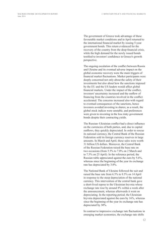 12
MACROECONOMIC DEVELOPMENTS REPORT
June 2014
2. Monetary Policy and Financial Markets
The government of Greece took advantage of these
favourable market conditions and in April returned to
the international financial market by issuing 5-year
government bonds. This return evidenced for the
recovery of the country from the deep financial crisis,
while the high demand for the newly issued bonds
testified to investors' confidence in Greece's growth
perspective.
The ongoing escalation of the conflict between Russia
and Ukraine and its eventual adverse impact on the
global economic recovery were the main triggers of
financial market fluctuations. Market participants were
deeply concerned not only about the safety of their
investments but also about how the sanctions imposed
by the EU and the US leaders would affect global
financial markets. Under the impact of the conflict,
investors' uncertainty increased and the outflow of
financing from the countries involved in the conflict
accelerated. The concerns increased also with regard
to eventual consequences of the sanctions, hence
investors avoided investing in shares; as a result, the
global stock indices were unstable, and preferences
were given to investing in the less risky government
bonds despite their contracting yields.
The Russian–Ukrainian conflict had a direct influence
on the currencies of both parties, and, due to capital
outflows, they quickly depreciated. In order to rescue
its national currency, the Central Bank of the Russian
Federation sold its foreign currency reserves in large
amounts. In March and April, these sales were worth
31 billion US dollars. Moreover, the Central Bank
of the Russian Federation raised the base rate on
two occasions (from 5.5% to 7.0% on 2 March and
to 7.5% on 25 April). In the reference period, the
Russian ruble appreciated against the euro by 5.6%,
whereas since the beginning of the year its exchange
rate has depreciated by 3.0%.
The National Bank of Ukraine followed the suit and
raised the base rate from 6.5% to 9.5% on 14 April
in response to the steep depreciation of the national
currency. This intervention of the central bank gave
a short-lived repose to the Ukrainian hryvnia whose
exchange rate rose by around 8% within a week after
the announcement, whereas afterwards it went on
depreciating. In the reporting period, the Ukrainian
hryvnia depreciated against the euro by 16%, whereas
since the beginning of the year its exchange rate has
depreciated by 30%.
In contrast to impressive exchange rate fluctuations in
emerging market economies, the exchange rate shifts
 