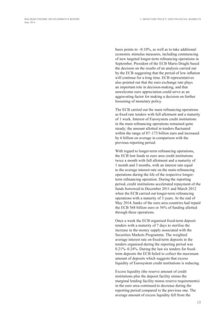 15
MACROECONOMIC DEVELOPMENTS REPORT
June 2014
basis points to –0.10%, as well as to take additional
economic stimulus measures, including commencing
of new targeted longer-term refinancing operations in
September. President of the ECB Mario Draghi based
the decision on the results of an analysis carried out
by the ECB suggesting that the period of low inflation
will continue for a long time. ECB representatives
also pointed out that the euro exchange rate plays
an important role in decision-making, and that
unwelcome euro appreciation could serve as an
aggravating factor for making a decision on further
loosening of monetary policy.
The ECB carried out the main refinancing operations
as fixed rate tenders with full allotment and a maturity
of 1 week. Interest of Eurosystem credit institutions
in the main refinancing operations remained quite
steady; the amount allotted in tenders fluctuated
within the range of 87–173 billion euro and increased
by 6 billion on average in comparison with the
previous reporting period.
With regard to longer-term refinancing operations,
the ECB lent funds to euro area credit institutions
twice a month with full allotment and a maturity of
1 month and 3 months, with an interest rate equal
to the average interest rate on the main refinancing
operations during the life of the respective longer-
term refinancing operation. During the reporting
period, credit institutions accelerated repayment of the
funds borrowed in December 2011 and March 2012
when the ECB carried out longer-term refinancing
operations with a maturity of 3 years. At the end of
May 2014, banks of the euro area countries had repaid
the ECB 568 billion euro or 56% of funding allotted
through these operations.
Once a week the ECB organised fixed-term deposit
tenders with a maturity of 7 days to sterilise the
increase in the money supply associated with the
Securities Markets Programme. The weighted
average interest rate on fixed-term deposits in the
tenders organised during the reporting period was
0.21%–0.24%. During the last six tenders for fixed-
term deposits the ECB failed to collect the maximum
amount of deposits which suggests that excess
liquidity of Eurosystem credit institutions is reducing.
Excess liquidity (the reserve amount of credit
institutions plus the deposit facility minus the
marginal lending facility minus reserve requirements)
in the euro area continued to decrease during the
reporting period compared to the previous one. The
average amount of excess liquidity fell from the
2. Monetary Policy and Financial Markets
 