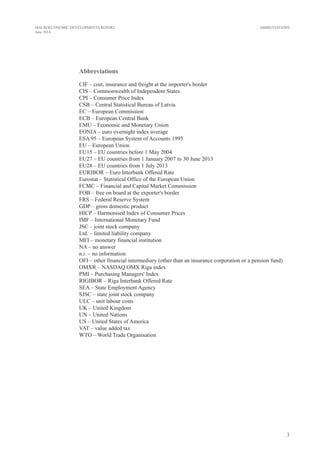 3
MACROECONOMIC DEVELOPMENTS REPORT
June 2014
Abbreviations
CIF – cost, insurance and freight at the importer's border
CIS – Commonwealth of Independent States
CPI – Consumer Price Index
CSB – Central Statistical Bureau of Latvia
EC – European Commission
ECB – European Central Bank
EMU – Economic and Monetary Union
EONIA – euro overnight index average
ESA 95 – European System of Accounts 1995
EU – European Union
EU15 – EU countries before 1 May 2004
EU27 – EU countries from 1 January 2007 to 30 June 2013
EU28 – EU countries from 1 July 2013
EURIBOR – Euro Interbank Offered Rate
Eurostat – Statistical Office of the European Union
FCMC – Financial and Capital Market Commission
FOB – free on board at the exporter's border
FRS – Federal Reserve System
GDP – gross domestic product
HICP – Harmonised Index of Consumer Prices
IMF – International Monetary Fund
JSC – joint stock company
Ltd. – limited liability company
MFI – monetary financial institution
NA – no answer
n.i. – no information
OFI – other financial intermediary (other than an insurance corporation or a pension fund)
OMXR – NASDAQ OMX Riga index
PMI – Purchasing Managers' Index
RIGIBOR – Riga Interbank Offered Rate
SEA – State Employment Agency
SJSC – state joint stock company
ULC – unit labour costs
UK – United Kingdom
UN – United Nations
US – United States of America
VAT – value added tax
WTO – World Trade Organisation
ABBREVIATIONS
 