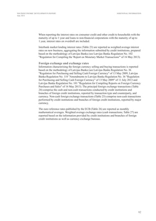 41
MONETARY AGGREGATES AND COUNTERPARTS IN THE EURO AREA: LATVIAN CONTRIBUTION
(at end of period; millions of euro)
2014
I II III
Monetary aggregates: Latvian contribution
M3 10 009.1 9 863.2 9 962.3
Repurchase agreements 0 0 0
Money market fund shares/units 67.8 67.0 68.2
Debt securities issued with maturity of up to 2 years 6.0 13.6 13.9
Deposits with agreed maturity of up to 2 years 1 871.5 1 827.4 1 880.2
Deposits redeemable at notice of up to 3 months 484.7 491.3 494.4
Overnight deposits 7 579.0 7 464.0 7 505.6
Counterparts of monetary aggregates and longer-term financial liabilities: Latvian contribution
Deposits of central government 2 312.5 2 283.0 1 337.0
Longer-term financial liabilities against residents 3 834.5 3 860.0 3 786.0
Deposits with agreed maturity of over 2 years 438.3 437.5 442.9
Deposits redeemable at notice of over 3 months 3.5 3.5 3.5
Debt securities issued with maturity of over 2 years 15.0 14.4 14.5
Capital and reserves 3 263.0 3 291.1 3 211.2
Credit to euro area residents 14 745.8 14 689.4 14 579.3
Credit to general government 1 127.0 1 128.9 1 109.7
Credit to other euro area residents 14 466.6 14 390.7 14 305.3
Loans 13 712.3 13 647.5 13 574.7
Net external assets –661.8 –900.2 –842.3
4.
 