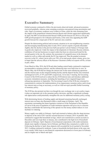 4
MACROECONOMIC DEVELOPMENTS REPORT
June 2014
EXECUTIVE SUMMARY
Executive Summary
Global economy continued to follow the previously-observed trends: advanced economies
recovered gradually, whereas some emerging economies encountered rising uncertainties and
risks. Signs of economic weakness were evident in China, while the risks stemming from
the impact of the geopolitical situation between Russia and Ukraine aggravated significantly.
In April, the IMF revised downwards Russia's GDP growth forecast for 2014 as well as the
GDP growth perspective for Lithuania and Estonia, at the same time upgrading the GDP
growth forecast for a major part of the EU and euro area countries.
Despite the deteriorating political and economic situation in its east-neighbouring countries
and discouraging manufacturing data in early 2014, Latvia's exports of goods rebounded
slightly after the decline in the previous half-year period. Latvia's balance of foreign trade
in goods also improved. Under the impact of developments in Ukrainian–Russian relations,
confidence of Latvian businesses in export orders has been on a downward trend for the
second quarter in the run. By contrast, the assessment of competitiveness in the domestic
market as well as within and outside the EU has improved. Thus the gradual economic
recovery in the EU, where Latvia sells over 70% of its total goods export volume, gives rise
to hopes that the adverse effects of the Russian–Ukrainian conflict on exports will be, at least
in part, offset.
From March to May 2014, the ECB and other leading central banks continued to implement
accommodative monetary policies, and the refinancing rates were held close to zero. In
March–May, the ECB did not change the interest rate on the main refinancing operations
and the interest rates on the marginal lending facility and the deposit facility also remained
unchanged at 0.25%, 0.75% and 0.00% respectively. At its June 5 meeting, the Governing
Council of the ECB resolved to reduce the key ECB interest rates and introduce additional
economic stimulation measures, including the launching of new targeted longer-term
refinancing operations in September. The Governing Council of the ECB also reiterated its
commitment to continue the implementation of an expansionary monetary policy and to keep
low interest rates as long as necessary, as well as it did not reject possible further loosening
of monetary policy.
The ECB has also pointed out that even though the euro exchange rate is not a policy target,
it plays an important role in the monetary policy decisions, and that a significant exchange
rate appreciation could potentially strengthen the case for additional monetary policy easing.
With determining factors of lending supply and demand remaining basically unchanged,
interest rates on loans also fluctuated within a small range in February–April. The
uncertainty surrounding the future legislative initiatives of the Parliament of the Republic
of Latvia in the area of regulation of credit institution operation still gives rise to concerns
that they could hinder the narrowing of the spread over the money market indices or even
facilitate its widening.
Money supply was stable in February–April and returned to balance after the sharp increase
in deposits at the end of 2013 and the seasonal decrease in January 2014. In parallel, data
continued to suggest that household savings, which were transferred to current accounts in
December and were kept there in January, also contributed to the high level of household
deposits in February–April. Deposits of non-financial corporations with credit institutions
shrank more rapidly in January, but in February and March they remained at a stable level.
Following the decline in April, these deposits still exceeded the level reached in November
2013. Lending continued to moderate. Loans to households declined almost at the same rate
every month, while loans to non-financial corporations decreased at a lower pace in February
and at a higher rate in March and April.
 