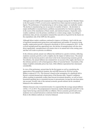 5
MACROECONOMIC DEVELOPMENTS REPORT
June 2014
EXECUTIVE SUMMARY
Although Latvia's GDP growth remained one of the strongest among the EU Member States
in the first quarter of 2014, several sectors reported lower-than-expected economic growth
figures. The performance of manufacturing as well as energy output was markedly weaker.
The decline in manufacturing was on account of a number of factors – the downturn in
output attributable to seasonal factors, problems encountered by two factories operating
in the sector of the manufacture of basic metals, and statistical nuances. Atypically warm
weather conditions were the primary contributor to a minor energy output. According to
preliminary data, private consumption remained the main driver of growth for the factors on
the expenditure side of the GDP also this quarter.
Although labour market conditions continued to improve in February–April with the rate
of registered unemployment going down and employment and number of vacancies rising
steadily, employment growth is expected to decelerate in 2014 as compared to 2013. As the
cyclical unemployment has approached zero, the decline of unemployment will also slow
down significantly: unemployment will remain close to its natural rate in the coming years
and thus will create no pressure on inflation.
In the reference period, annual core inflation has stabilised in a positive territory, reflecting
moderate economic growth as well as slightly also the impact of indirect taxes. The annual
inflation rate has become positive and closer to the levels characterising economic growth.
Nevertheless, the annual inflation rate remained low on account of the supply side factors of
the reference period as well as heterogeneous effects of seasonal factors. Uncertainty of the
impact of global commodity prices has risen, while inflation expectations have decreased
considerably.
In view of the preliminary sectoral data for the first quarter as well as considering the
aggravation of the geopolitical situation, the real GDP forecast for 2014 by Latvijas
Banka is reduced to 3.3%. This forecast is based on the assumption of a significant fall in
Russia's external demand and a depreciation of the Russian ruble. Negative confidence
effects resulting in potentially weaker than forecast investment dynamics, as well as lower
household spending due to a potential increase in precautionary savings has also been taken
into account. Overall, risks to the national economic growth outlook can be considered
balanced in the medium-term.
Inflation forecast is also revised downwards. It is expected that the average annual inflation
will be 1.1% in 2014. The postponement of electricity market liberalisation until 2015 is the
major factor having a downward effect on inflation. Slower economic growth and a more
moderate rise in actual food prices could also limit the annual increase in core inflation.
Risks to the inflation outlook are viewed as balanced.
 
