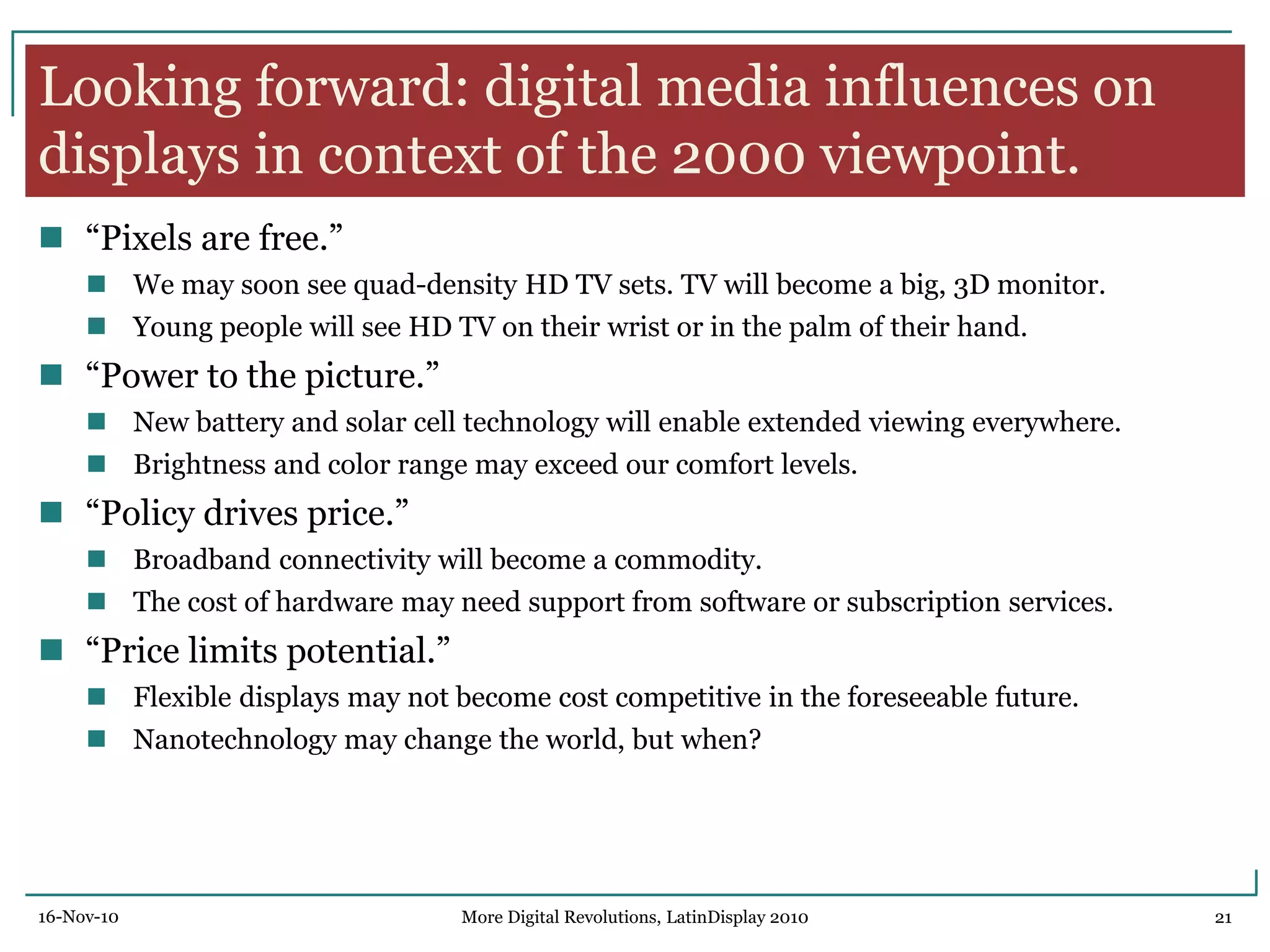 Looking forward: digital media influences on
displays in context of the 2000 viewpoint.
 ―Pixels are free.‖
 We may soon see quad-density HD TV sets. TV will become a big, 3D monitor.
 Young people will see HD TV on their wrist or in the palm of their hand.
 ―Power to the picture.‖
 New battery and solar cell technology will enable extended viewing everywhere.
 Brightness and color range may exceed our comfort levels.
 ―Policy drives price.‖
 Broadband connectivity will become a commodity.
 The cost of hardware may need support from software or subscription services.
 ―Price limits potential.‖
 Flexible displays may not become cost competitive in the foreseeable future.
 Nanotechnology may change the world, but when?
16-Nov-10 21More Digital Revolutions, LatinDisplay 2010
 