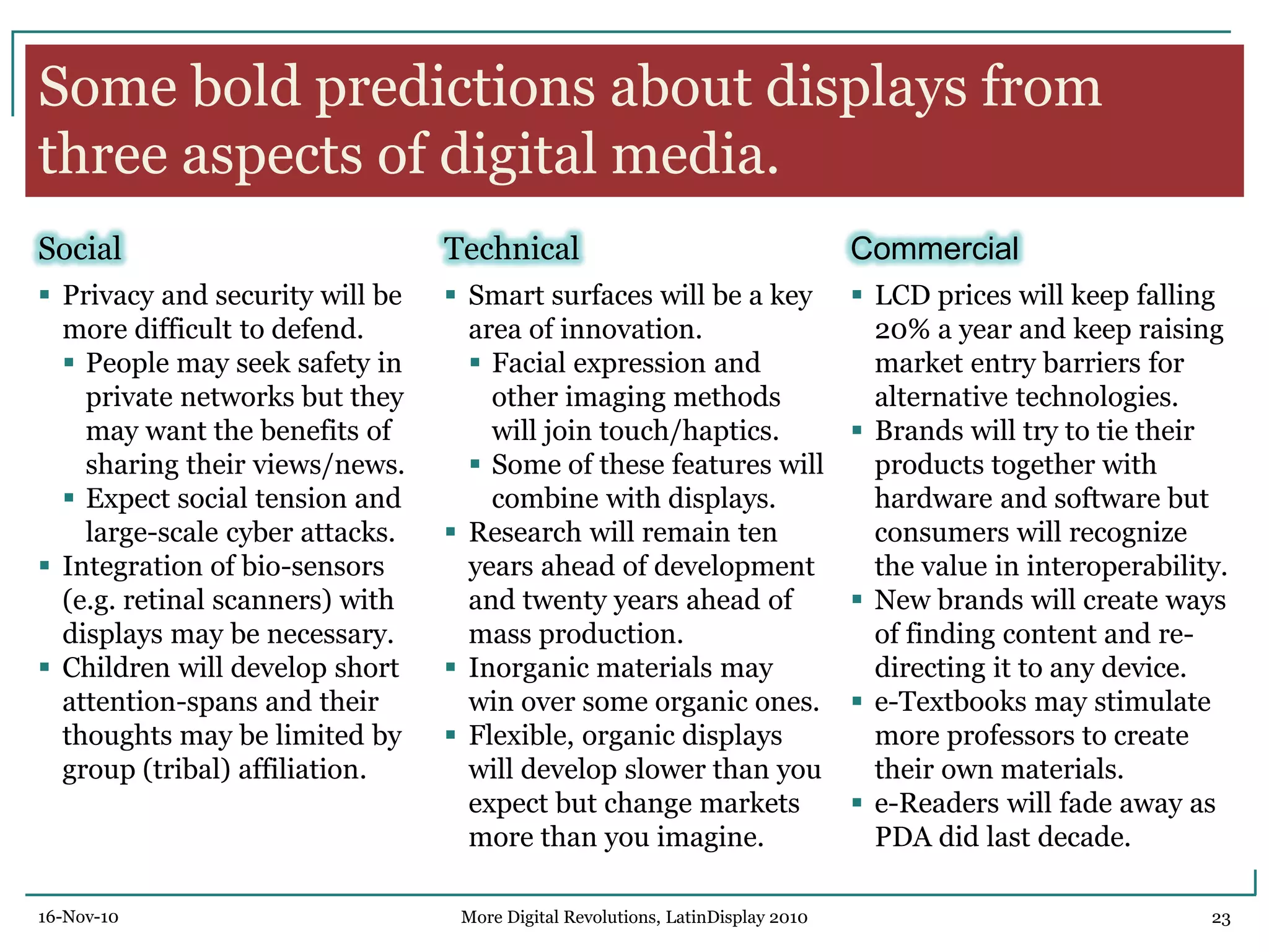 Some bold predictions about displays from
three aspects of digital media.
Social
 Privacy and security will be
more difficult to defend.
 People may seek safety in
private networks but they
may want the benefits of
sharing their views/news.
 Expect social tension and
large-scale cyber attacks.
 Integration of bio-sensors
(e.g. retinal scanners) with
displays may be necessary.
 Children will develop short
attention-spans and their
thoughts may be limited by
group (tribal) affiliation.
Technical
 Smart surfaces will be a key
area of innovation.
 Facial expression and
other imaging methods
will join touch/haptics.
 Some of these features will
combine with displays.
 Research will remain ten
years ahead of development
and twenty years ahead of
mass production.
 Inorganic materials may
win over some organic ones.
 Flexible, organic displays
will develop slower than you
expect but change markets
more than you imagine.
Commercial
 LCD prices will keep falling
20% a year and keep raising
market entry barriers for
alternative technologies.
 Brands will try to tie their
products together with
hardware and software but
consumers will recognize
the value in interoperability.
 New brands will create ways
of finding content and re-
directing it to any device.
 e-Textbooks may stimulate
more professors to create
their own materials.
 e-Readers will fade away as
PDA did last decade.
16-Nov-10 23More Digital Revolutions, LatinDisplay 2010
 