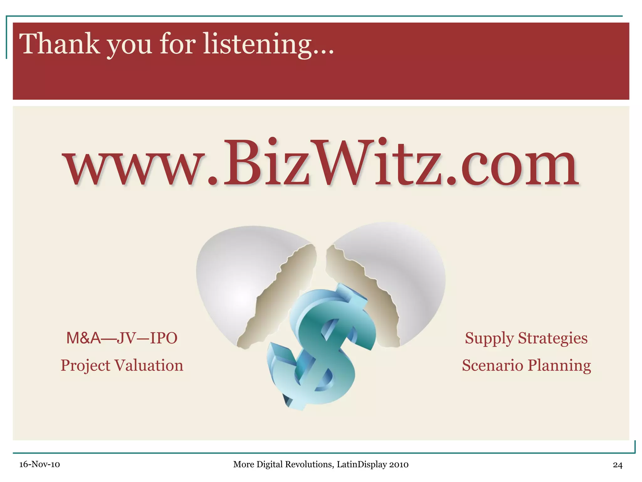Thank you for listening…
www.BizWitz.com
16-Nov-10 24More Digital Revolutions, LatinDisplay 2010
M&A—JV—IPO
Project Valuation
Supply Strategies
Scenario Planning
 