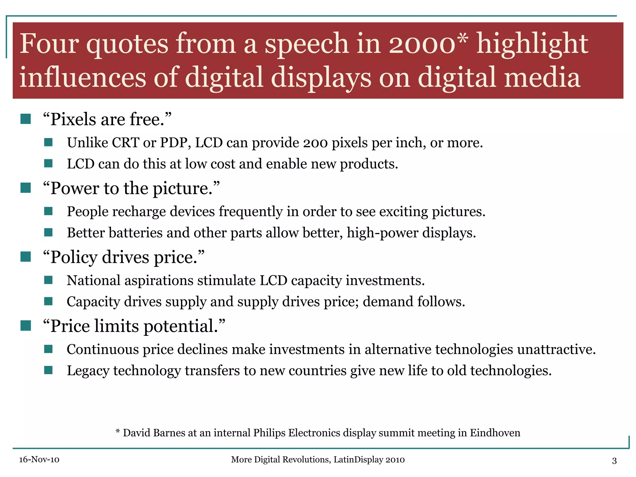 Four quotes from a speech in 2000* highlight
influences of digital displays on digital media
 ―Pixels are free.‖
 Unlike CRT or PDP, LCD can provide 200 pixels per inch, or more.
 LCD can do this at low cost and enable new products.
 ―Power to the picture.‖
 People recharge devices frequently in order to see exciting pictures.
 Better batteries and other parts allow better, high-power displays.
 ―Policy drives price.‖
 National aspirations stimulate LCD capacity investments.
 Capacity drives supply and supply drives price; demand follows.
 ―Price limits potential.‖
 Continuous price declines make investments in alternative technologies unattractive.
 Legacy technology transfers to new countries give new life to old technologies.
* David Barnes at an internal Philips Electronics display summit meeting in Eindhoven
16-Nov-10 3More Digital Revolutions, LatinDisplay 2010
 