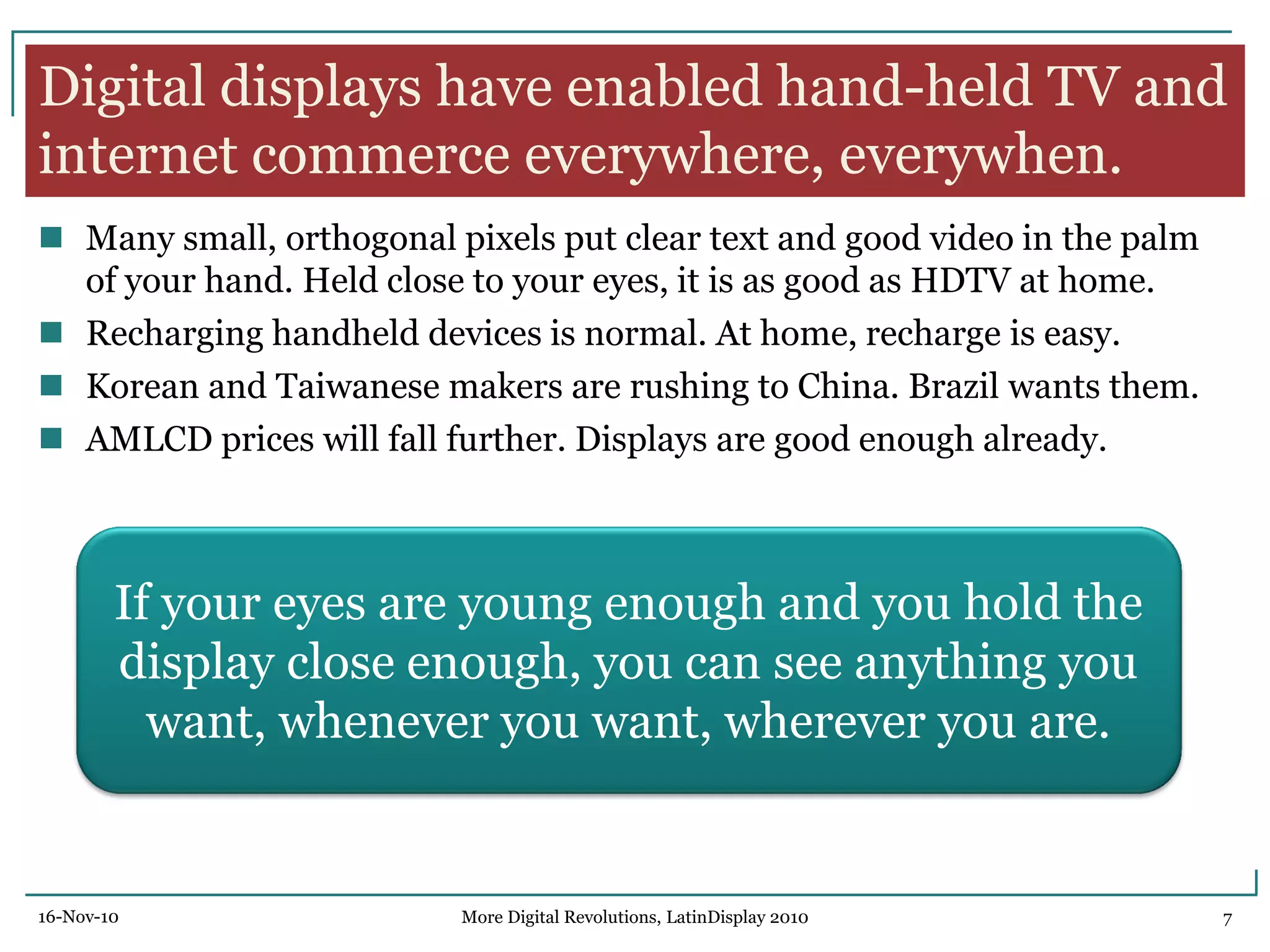 Digital displays have enabled hand-held TV and
internet commerce everywhere, everywhen.
 Many small, orthogonal pixels put clear text and good video in the palm
of your hand. Held close to your eyes, it is as good as HDTV at home.
 Recharging handheld devices is normal. At home, recharge is easy.
 Korean and Taiwanese makers are rushing to China. Brazil wants them.
 AMLCD prices will fall further. Displays are good enough already.
If your eyes are young enough and you hold the
display close enough, you can see anything you
want, whenever you want, wherever you are.
16-Nov-10 7More Digital Revolutions, LatinDisplay 2010
 