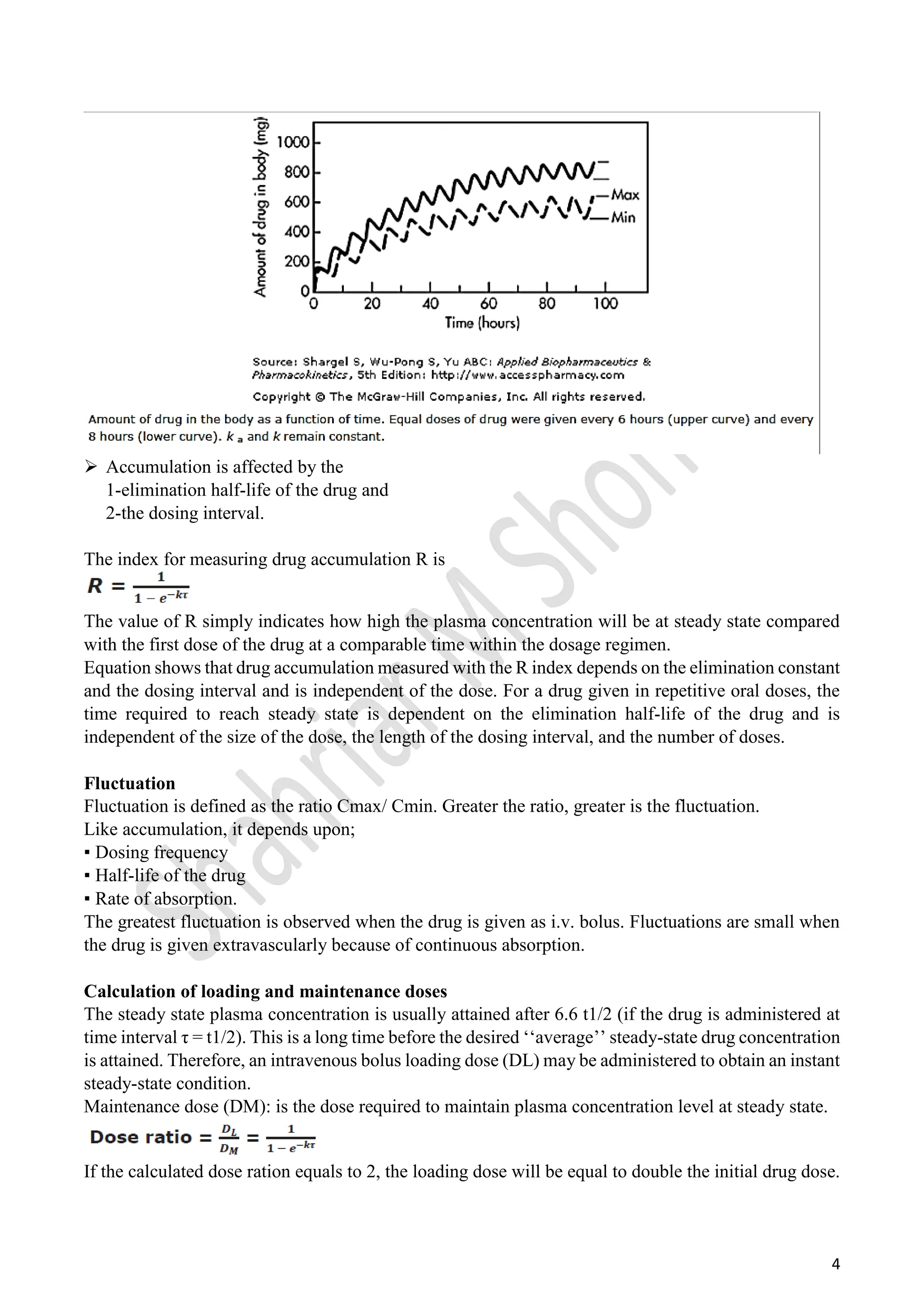 4
 Accumulation is affected by the
1-elimination half-life of the drug and
2-the dosing interval.
The index for measuring drug accumulation R is
The value of R simply indicates how high the plasma concentration will be at steady state compared
with the first dose of the drug at a comparable time within the dosage regimen.
Equation shows that drug accumulation measured with the R index depends on the elimination constant
and the dosing interval and is independent of the dose. For a drug given in repetitive oral doses, the
time required to reach steady state is dependent on the elimination half-life of the drug and is
independent of the size of the dose, the length of the dosing interval, and the number of doses.
Fluctuation
Fluctuation is defined as the ratio Cmax/ Cmin. Greater the ratio, greater is the fluctuation.
Like accumulation, it depends upon;
▪ Dosing frequency
▪ Half-life of the drug
▪ Rate of absorption.
The greatest fluctuation is observed when the drug is given as i.v. bolus. Fluctuations are small when
the drug is given extravascularly because of continuous absorption.
Calculation of loading and maintenance doses
The steady state plasma concentration is usually attained after 6.6 t1/2 (if the drug is administered at
time interval τ = t1/2). This is a long time before the desired ‘‘average’’ steady-state drug concentration
is attained. Therefore, an intravenous bolus loading dose (DL) may be administered to obtain an instant
steady-state condition.
Maintenance dose (DM): is the dose required to maintain plasma concentration level at steady state.
If the calculated dose ration equals to 2, the loading dose will be equal to double the initial drug dose.
 