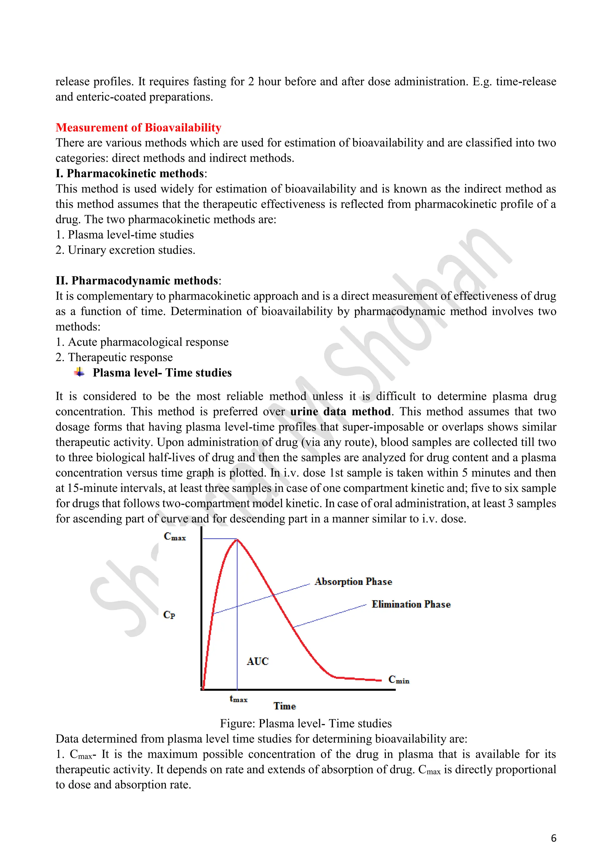 6
release profiles. It requires fasting for 2 hour before and after dose administration. E.g. time-release
and enteric-coated preparations.
Measurement of Bioavailability
There are various methods which are used for estimation of bioavailability and are classified into two
categories: direct methods and indirect methods.
I. Pharmacokinetic methods:
This method is used widely for estimation of bioavailability and is known as the indirect method as
this method assumes that the therapeutic effectiveness is reflected from pharmacokinetic profile of a
drug. The two pharmacokinetic methods are:
1. Plasma level-time studies
2. Urinary excretion studies.
II. Pharmacodynamic methods:
It is complementary to pharmacokinetic approach and is a direct measurement of effectiveness of drug
as a function of time. Determination of bioavailability by pharmacodynamic method involves two
methods:
1. Acute pharmacological response
2. Therapeutic response
Plasma level- Time studies
It is considered to be the most reliable method unless it is difficult to determine plasma drug
concentration. This method is preferred over urine data method. This method assumes that two
dosage forms that having plasma level-time profiles that super-imposable or overlaps shows similar
therapeutic activity. Upon administration of drug (via any route), blood samples are collected till two
to three biological half-lives of drug and then the samples are analyzed for drug content and a plasma
concentration versus time graph is plotted. In i.v. dose 1st sample is taken within 5 minutes and then
at 15-minute intervals, at least three samples in case of one compartment kinetic and; five to six sample
for drugs that follows two-compartment model kinetic. In case of oral administration, at least 3 samples
for ascending part of curve and for descending part in a manner similar to i.v. dose.
Figure: Plasma level- Time studies
Data determined from plasma level time studies for determining bioavailability are:
1. Cmax- It is the maximum possible concentration of the drug in plasma that is available for its
therapeutic activity. It depends on rate and extends of absorption of drug. Cmax is directly proportional
to dose and absorption rate.
 