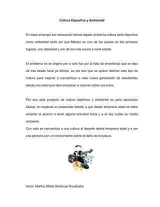 Cultura Deportiva y Ambiental
En base al tiempo los mexicanos hemos dejado al lado la cultura tanto deportiva
como ambiental tanto así que México es uno de los países en los primeros
lugares con obesidad y uno de los más sucios a nivel estatal.
El problema no se origino por si solo fue por la falta de enseñanza que se dejo
de tras desde hace ya tiempo, es por eso que se quiere retomar este tipo de
cultura para mejorar o concientizar a esta nueva generación de estudiantes
desde una edad que ellos empiecen a razonar sobre sus actos.
Por eso este proyecto de cultura deportiva y ambiental es para educación
básica, en especial en preescolar debido a que desde temprana edad se debe
enseñar al alumno a tener alguna actividad física y a la vez cuidar su medio
ambiente
Con esto se concientiza a una cultura al deporte desde temprana edad y a ser
una persona con un conocimiento sobre el daño de la basura.
Autor: Martha Ofelia Donlucas Ruvalcaba
 