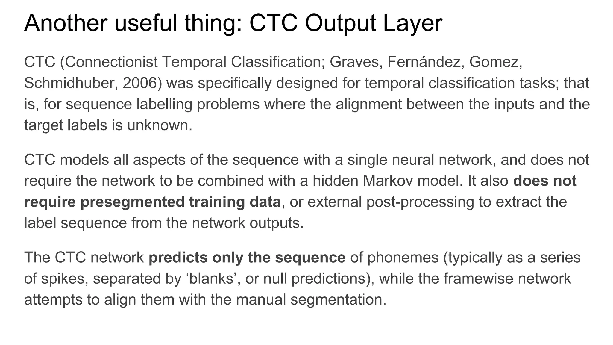 Another useful thing: CTC Output Layer
CTC (Connectionist Temporal Classification; Graves, Fernández, Gomez,
Schmidhuber, 2006) was specifically designed for temporal classification tasks; that
is, for sequence labelling problems where the alignment between the inputs and the
target labels is unknown.
CTC models all aspects of the sequence with a single neural network, and does not
require the network to be combined with a hidden Markov model. It also does not
require presegmented training data, or external post-processing to extract the
label sequence from the network outputs.
The CTC network predicts only the sequence of phonemes (typically as a series
of spikes, separated by ‘blanks’, or null predictions), while the framewise network
attempts to align them with the manual segmentation.
 