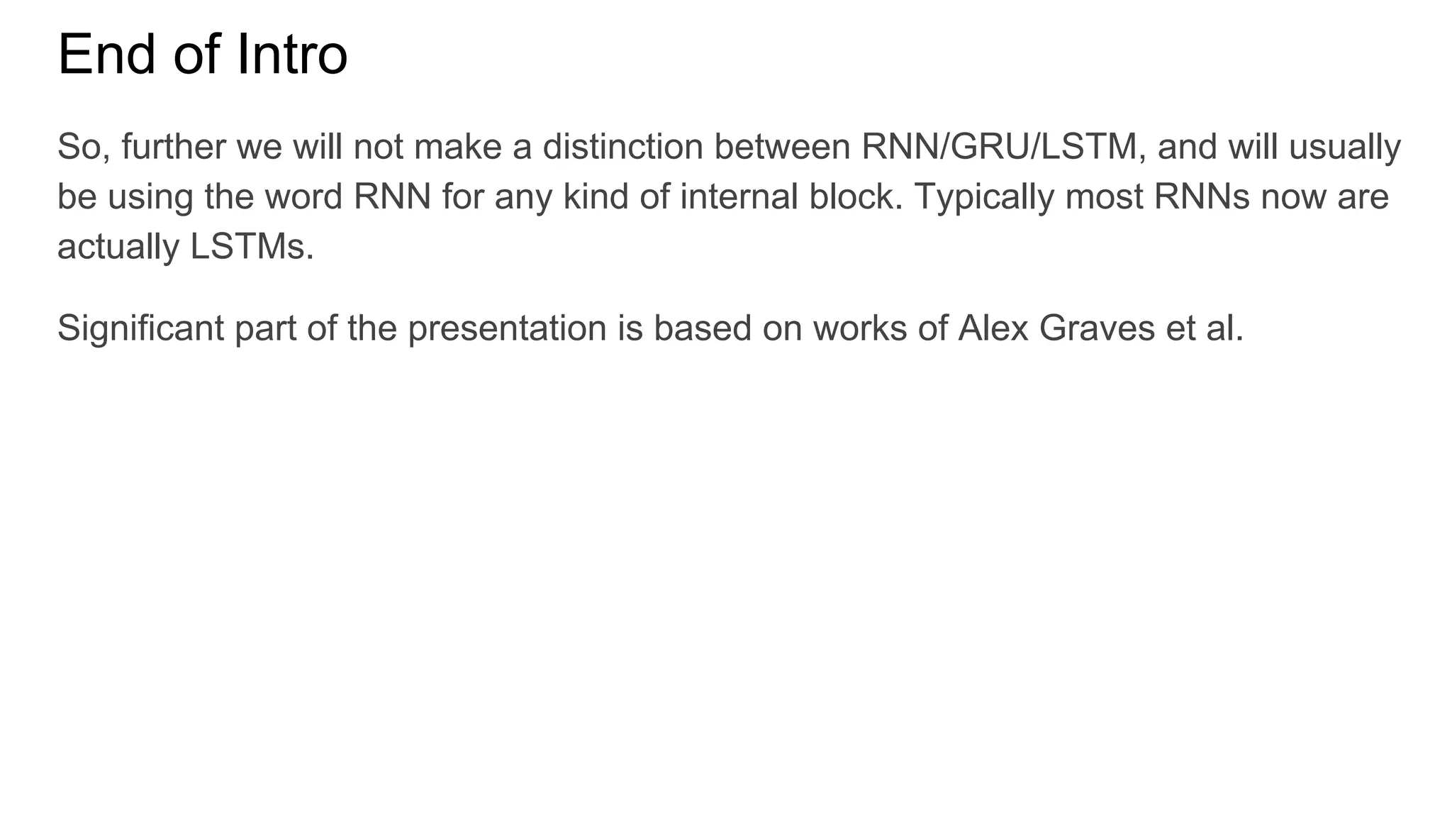 End of Intro
So, further we will not make a distinction between RNN/GRU/LSTM, and will usually
be using the word RNN for any kind of internal block. Typically most RNNs now are
actually LSTMs.
Significant part of the presentation is based on works of Alex Graves et al.
 