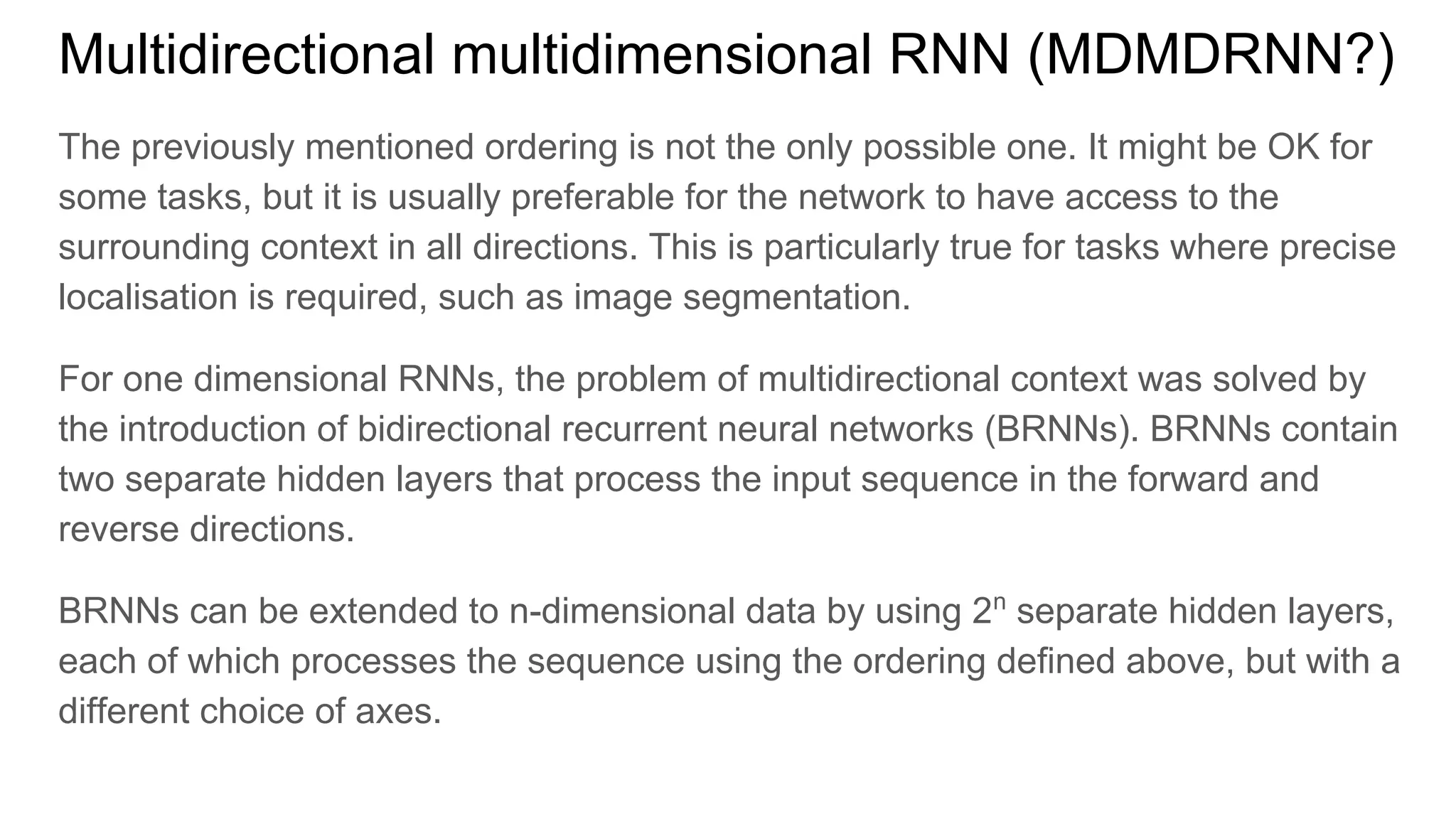 Multidirectional multidimensional RNN (MDMDRNN?)
The previously mentioned ordering is not the only possible one. It might be OK for
some tasks, but it is usually preferable for the network to have access to the
surrounding context in all directions. This is particularly true for tasks where precise
localisation is required, such as image segmentation.
For one dimensional RNNs, the problem of multidirectional context was solved by
the introduction of bidirectional recurrent neural networks (BRNNs). BRNNs contain
two separate hidden layers that process the input sequence in the forward and
reverse directions.
BRNNs can be extended to n-dimensional data by using 2n
separate hidden layers,
each of which processes the sequence using the ordering defined above, but with a
different choice of axes.
 