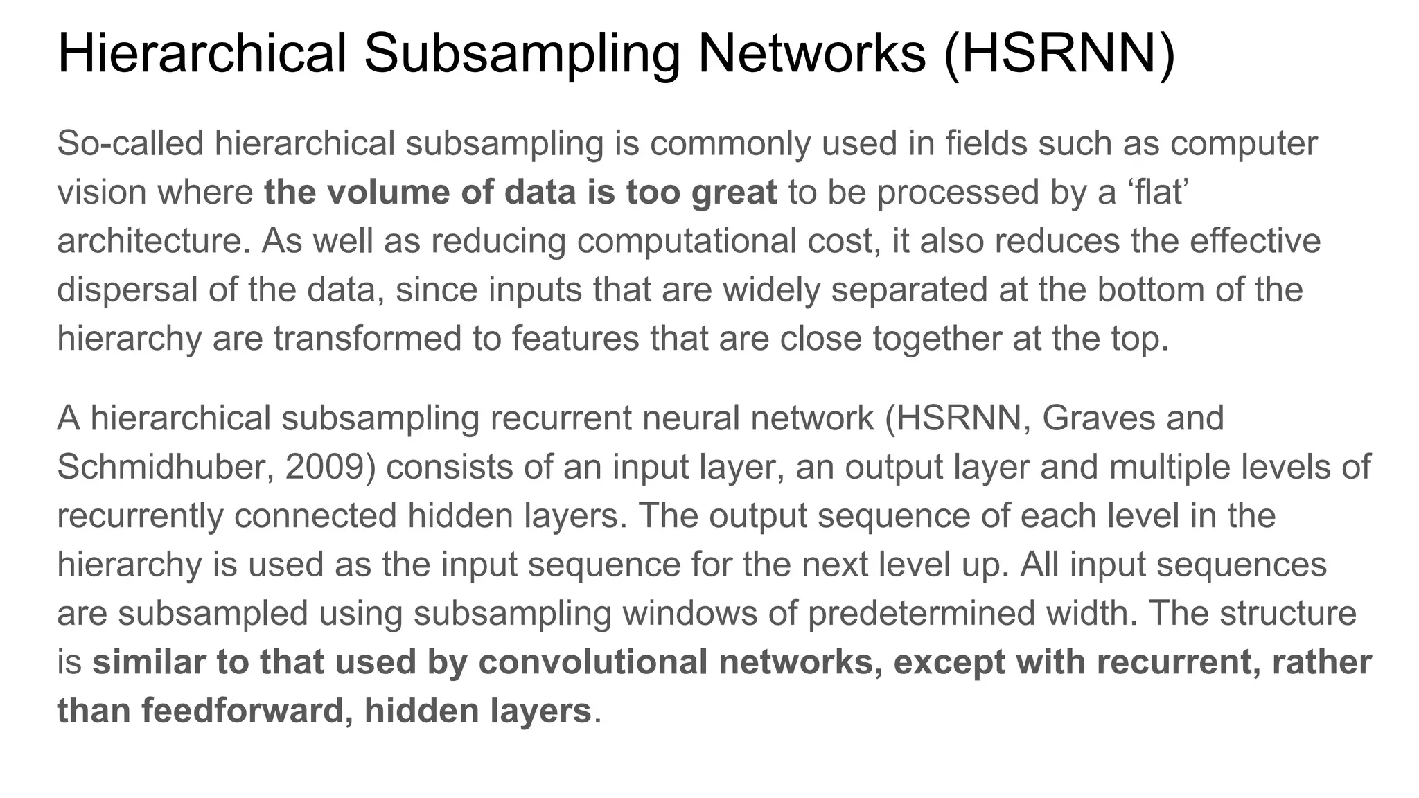 Hierarchical Subsampling Networks (HSRNN)
So-called hierarchical subsampling is commonly used in fields such as computer
vision where the volume of data is too great to be processed by a ‘flat’
architecture. As well as reducing computational cost, it also reduces the effective
dispersal of the data, since inputs that are widely separated at the bottom of the
hierarchy are transformed to features that are close together at the top.
A hierarchical subsampling recurrent neural network (HSRNN, Graves and
Schmidhuber, 2009) consists of an input layer, an output layer and multiple levels of
recurrently connected hidden layers. The output sequence of each level in the
hierarchy is used as the input sequence for the next level up. All input sequences
are subsampled using subsampling windows of predetermined width. The structure
is similar to that used by convolutional networks, except with recurrent, rather
than feedforward, hidden layers.
 