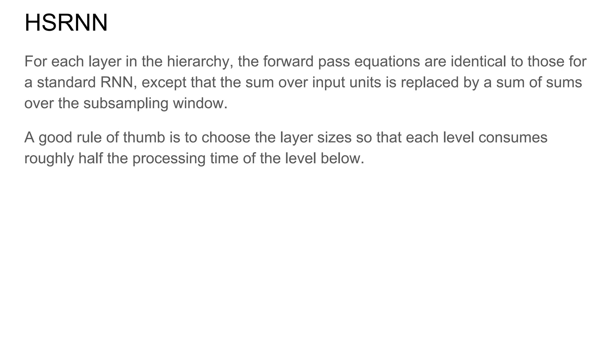 HSRNN
For each layer in the hierarchy, the forward pass equations are identical to those for
a standard RNN, except that the sum over input units is replaced by a sum of sums
over the subsampling window.
A good rule of thumb is to choose the layer sizes so that each level consumes
roughly half the processing time of the level below.
 
