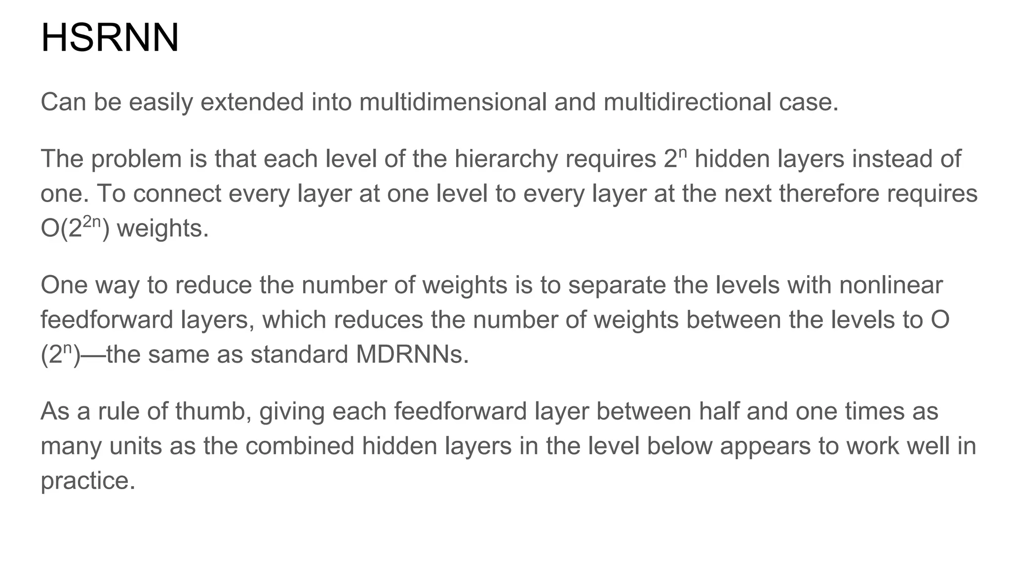 HSRNN
Can be easily extended into multidimensional and multidirectional case.
The problem is that each level of the hierarchy requires 2n
hidden layers instead of
one. To connect every layer at one level to every layer at the next therefore requires
O(22n
) weights.
One way to reduce the number of weights is to separate the levels with nonlinear
feedforward layers, which reduces the number of weights between the levels to O
(2n
)—the same as standard MDRNNs.
As a rule of thumb, giving each feedforward layer between half and one times as
many units as the combined hidden layers in the level below appears to work well in
practice.
 