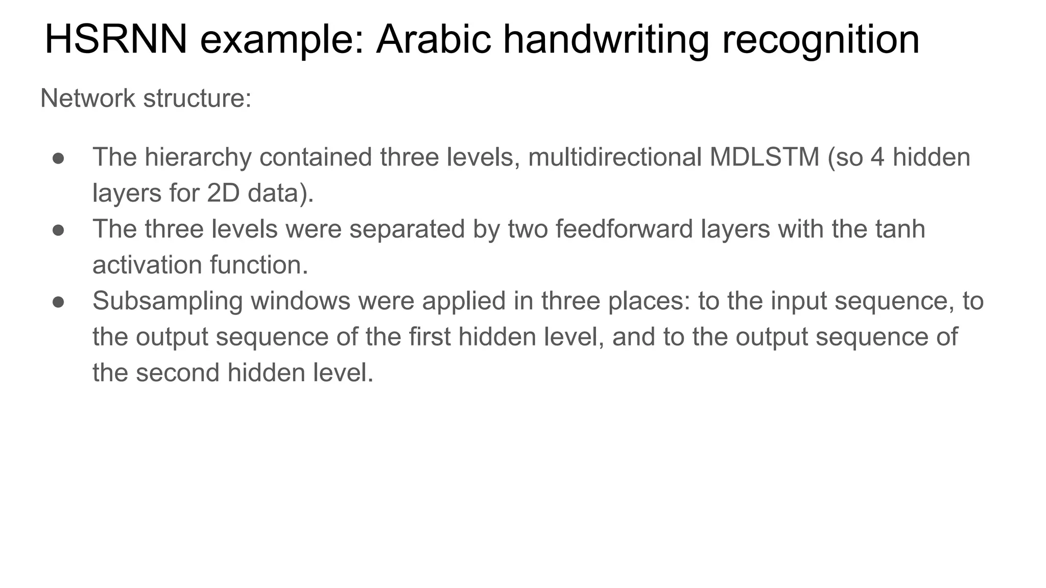 HSRNN example: Arabic handwriting recognition
Network structure:
● The hierarchy contained three levels, multidirectional MDLSTM (so 4 hidden
layers for 2D data).
● The three levels were separated by two feedforward layers with the tanh
activation function.
● Subsampling windows were applied in three places: to the input sequence, to
the output sequence of the first hidden level, and to the output sequence of
the second hidden level.
 