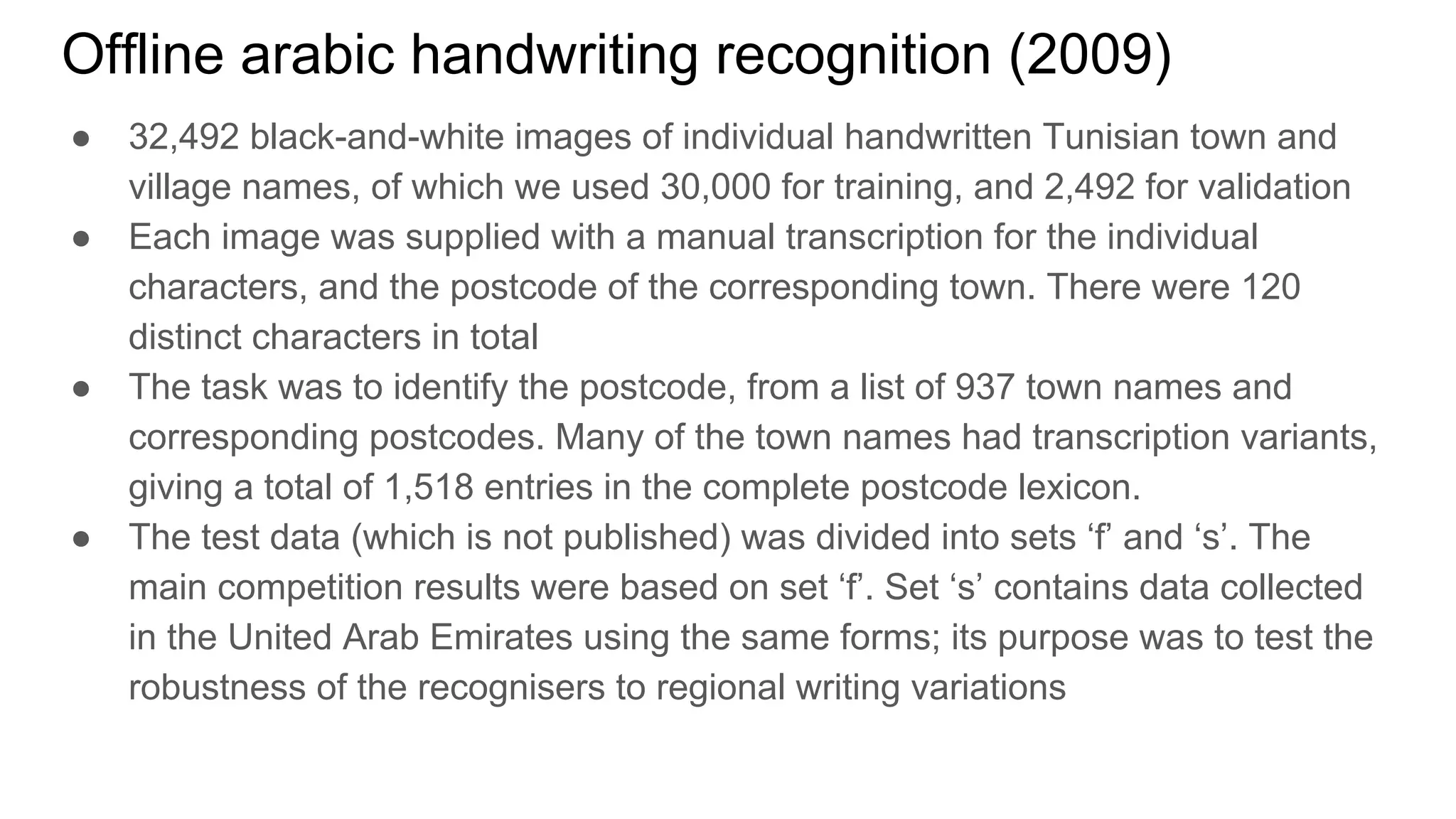Offline arabic handwriting recognition (2009)
● 32,492 black-and-white images of individual handwritten Tunisian town and
village names, of which we used 30,000 for training, and 2,492 for validation
● Each image was supplied with a manual transcription for the individual
characters, and the postcode of the corresponding town. There were 120
distinct characters in total
● The task was to identify the postcode, from a list of 937 town names and
corresponding postcodes. Many of the town names had transcription variants,
giving a total of 1,518 entries in the complete postcode lexicon.
● The test data (which is not published) was divided into sets ‘f’ and ‘s’. The
main competition results were based on set ‘f’. Set ‘s’ contains data collected
in the United Arab Emirates using the same forms; its purpose was to test the
robustness of the recognisers to regional writing variations
 