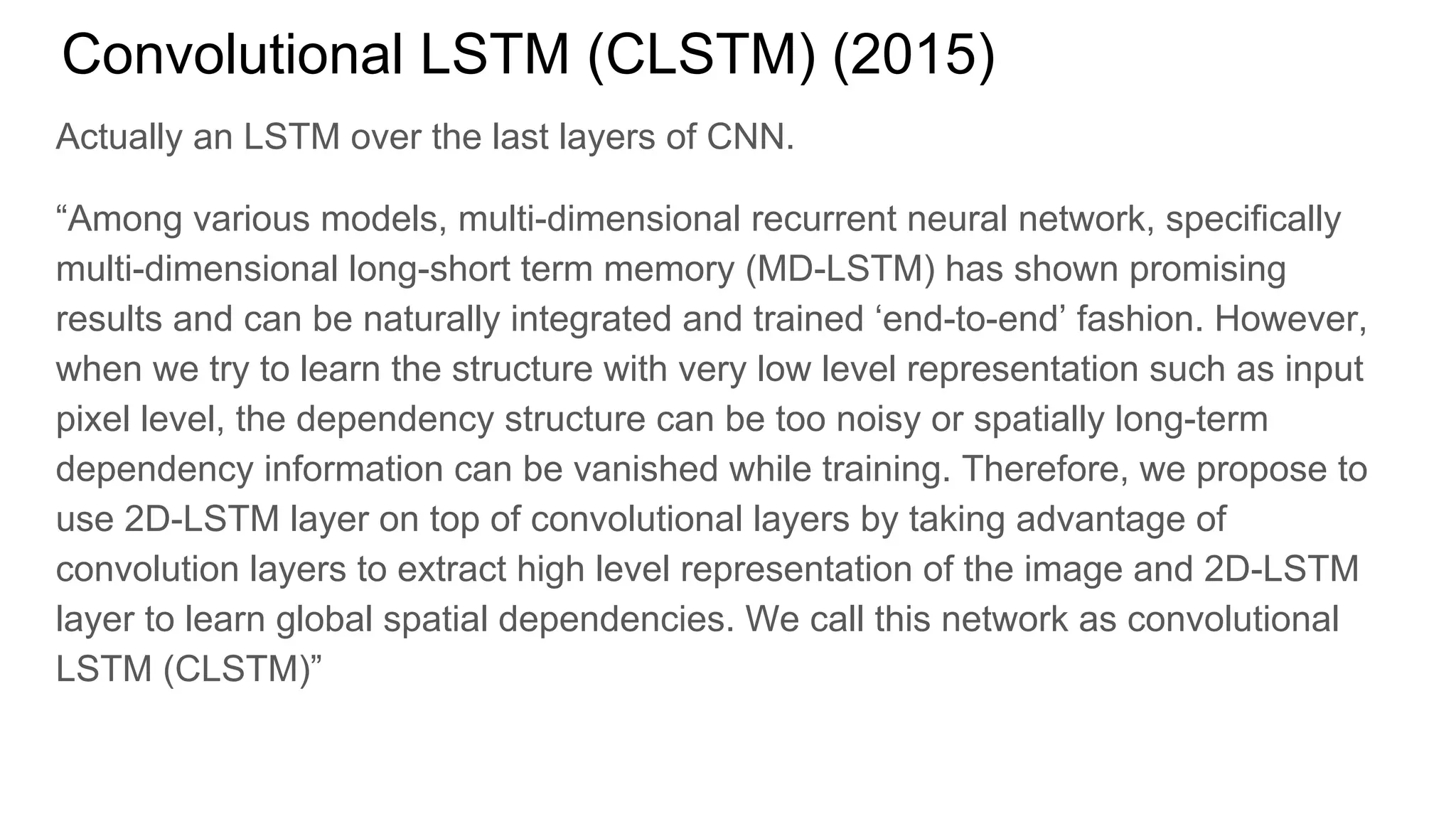 Convolutional LSTM (CLSTM) (2015)
Actually an LSTM over the last layers of CNN.
“Among various models, multi-dimensional recurrent neural network, specifically
multi-dimensional long-short term memory (MD-LSTM) has shown promising
results and can be naturally integrated and trained ‘end-to-end’ fashion. However,
when we try to learn the structure with very low level representation such as input
pixel level, the dependency structure can be too noisy or spatially long-term
dependency information can be vanished while training. Therefore, we propose to
use 2D-LSTM layer on top of convolutional layers by taking advantage of
convolution layers to extract high level representation of the image and 2D-LSTM
layer to learn global spatial dependencies. We call this network as convolutional
LSTM (CLSTM)”
 